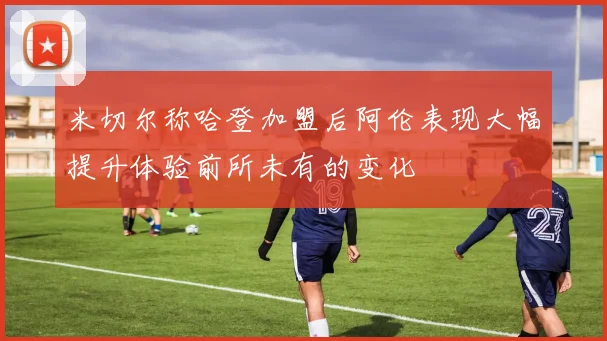 米切尔称哈登加盟后阿伦表现大幅提升体验前所未有的变化