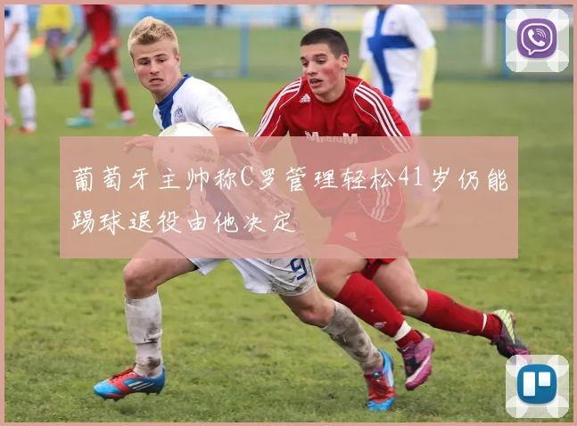 葡萄牙主帅称C罗管理轻松41岁仍能踢球退役由他决定