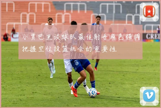 小贾巴里谈球队最佳射手角色强调把握空位投篮机会的重要性