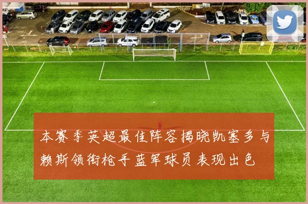 本赛季英超最佳阵容揭晓凯塞多与赖斯领衔枪手蓝军球员表现出色