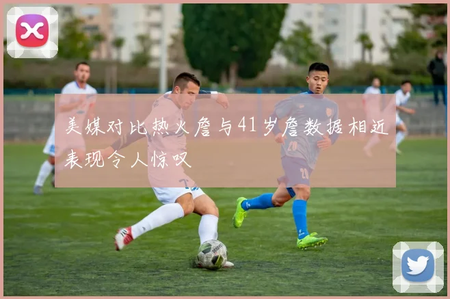 美媒对比热火詹与41岁詹数据相近表现令人惊叹