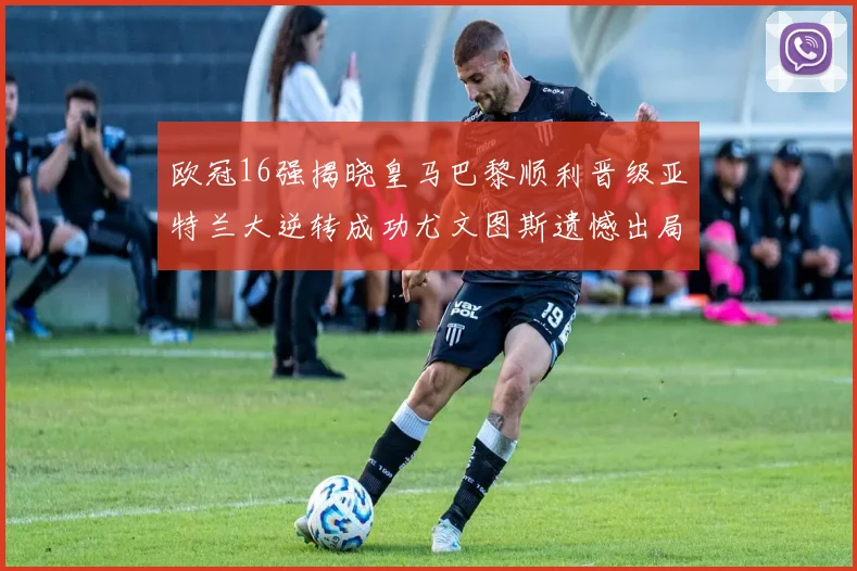 欧冠16强揭晓皇马巴黎顺利晋级亚特兰大逆转成功尤文图斯遗憾出局