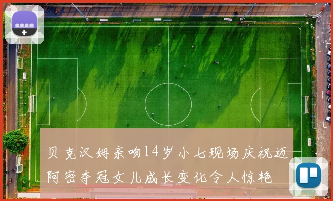 贝克汉姆亲吻14岁小七现场庆祝迈阿密夺冠女儿成长变化令人惊艳