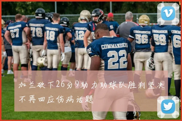 加兰砍下26分9助力助球队胜利坚决不再回应伤病话题