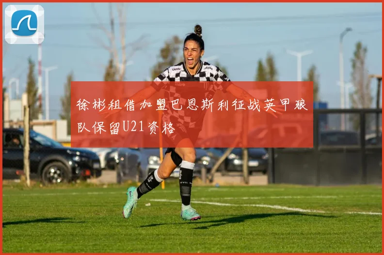 徐彬租借加盟巴恩斯利征战英甲狼队保留U21资格