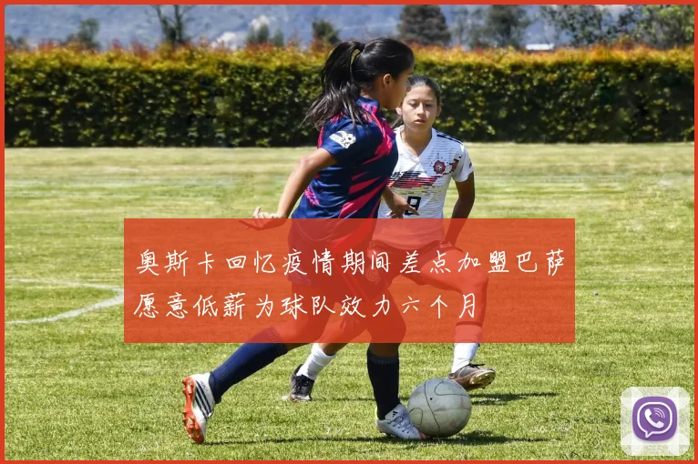 奥斯卡回忆疫情期间差点加盟巴萨愿意低薪为球队效力六个月