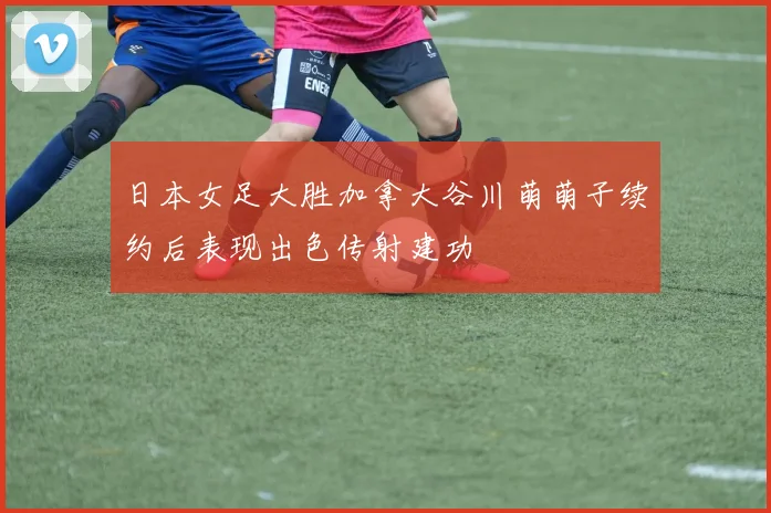 日本女足大胜加拿大谷川萌萌子续约后表现出色传射建功