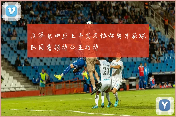 厄泽尔回应土耳其足协称离开获球队同意期待公正对待