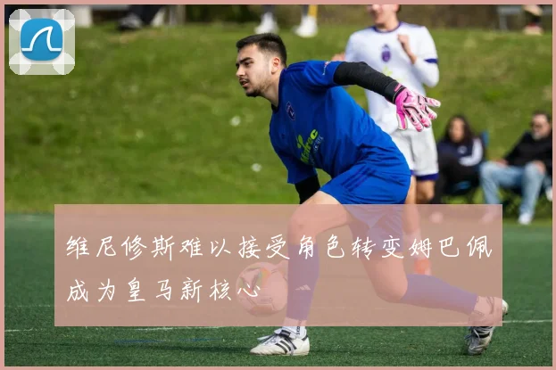 维尼修斯难以接受角色转变姆巴佩成为皇马新核心