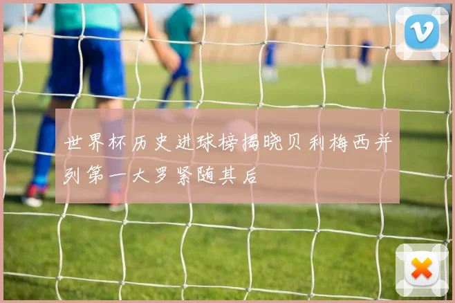 世界杯历史进球榜揭晓贝利梅西并列第一大罗紧随其后