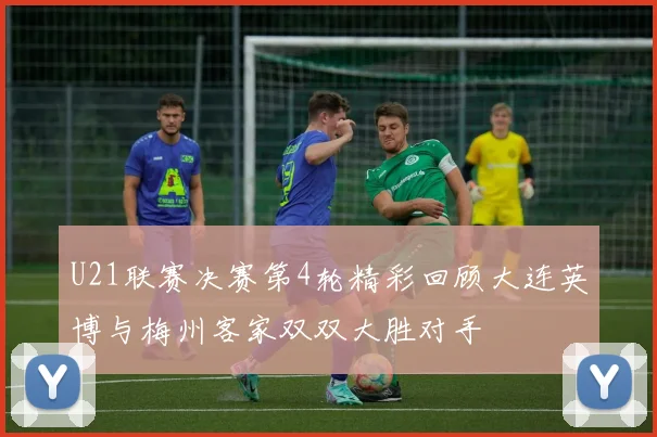U21联赛决赛第4轮精彩回顾大连英博与梅州客家双双大胜对手