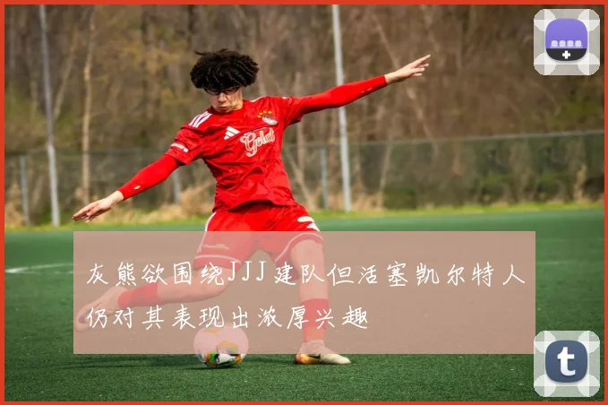 灰熊欲围绕JJJ建队但活塞凯尔特人仍对其表现出浓厚兴趣
