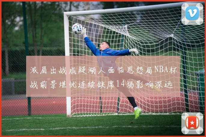 浓眉出战成疑湖人面临恩怨局NBA杯战前景堪忧连续缺席14场影响深远