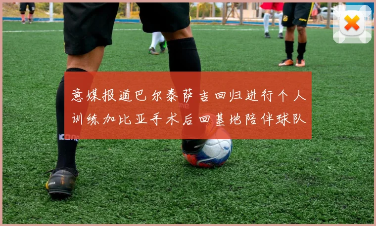 意媒报道巴尔泰萨吉回归进行个人训练加比亚手术后回基地陪伴球队恢复状态