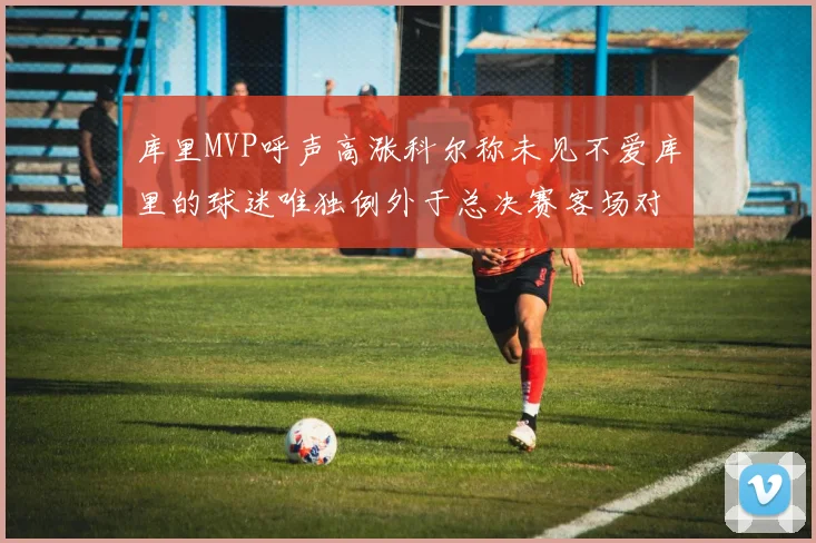 库里MVP呼声高涨科尔称未见不爱库里的球迷唯独例外于总决赛客场对阵骑士