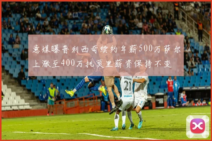 意媒曝普利西奇续约年薪500万萨尔上涨至400万托莫里薪资保持不变