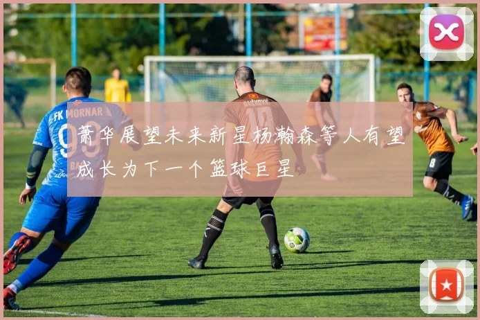 萧华展望未来新星杨瀚森等人有望成长为下一个篮球巨星