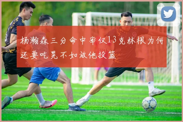 杨瀚森三分命中率仅13克林根为何还要吃晃不如放他投篮