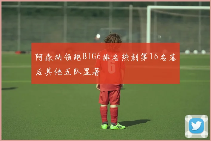 阿森纳领跑BIG6排名热刺第16名落后其他五队显著
