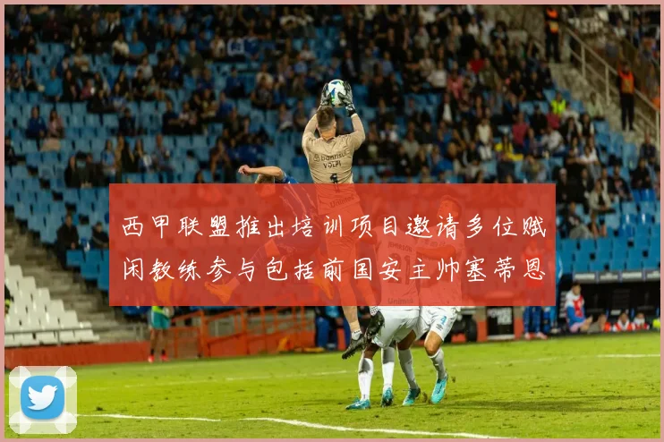 西甲联盟推出培训项目邀请多位赋闲教练参与包括前国安主帅塞蒂恩在内