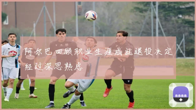 阿尔巴回顾职业生涯成就退役决定经过深思熟虑