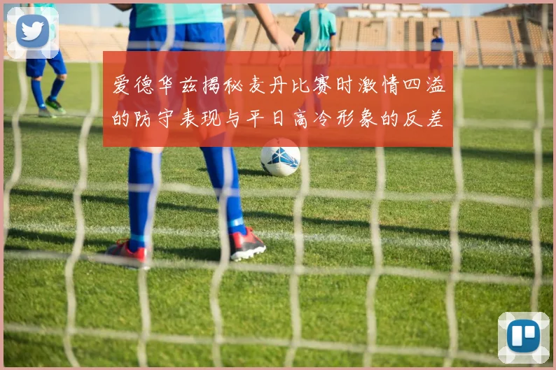 爱德华兹揭秘麦丹比赛时激情四溢的防守表现与平日高冷形象的反差