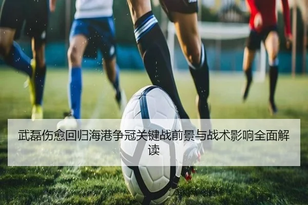 武磊伤愈回归海港争冠关键战前景与战术影响全面解读 - xingkong